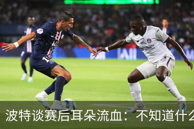 波特谈赛后耳朵流血：不知道什么情况，被人抓了还是咬了一下