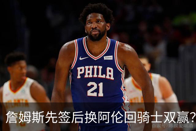 詹姆斯先签后换阿伦回骑士双赢？LBJ给骑士韧性&湖人得优质中锋